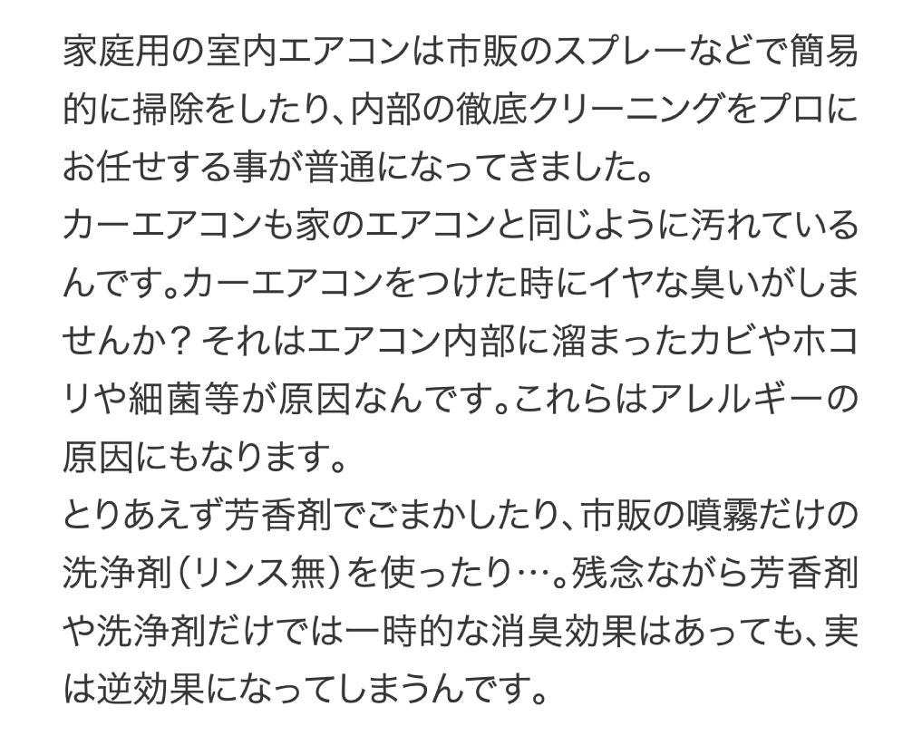 家庭用の室内エアコンは市販のスプレーなどで簡易的に掃除をしたり、内部の徹底クリーニングをプロにお任せする事が普通になってきました。カーエアコンも家のエアコンと同じように汚れているんです。カーエアコンをつけた時にイヤな臭いがしませんか？それはエアコン内部に溜まったカビやホコリや細菌等が原因なんです。これらはアレルギーの原因にもなります。とりあえず芳香剤でごまかしたり、市販の噴霧だけの洗浄剤（リンス無）を使ったり…。残念ながら芳香剤や洗浄剤だけでは一時的な消臭効果はあっても、実は逆効果になってしまうんです。