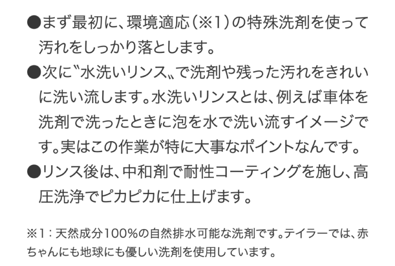 ●まず最初に、環境適応（※1）の特殊洗剤を使って汚れをしっかり落とします。●次に?水洗いリンス?で洗剤や残った汚れをきれいに洗い流します。水洗いリンスとは、例えば車体を洗剤で洗ったときに泡を水で洗い流すイメージです。実はこの作業が特に大事なポイントなんです。●リンス後は、中和剤で耐性コーティングを施し、高圧洗浄でピカピカに仕上げます。