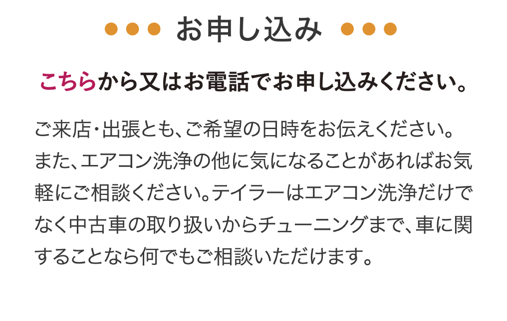 お申し込みはこちらから又はお電話でお申し込みください。ご来店・出張とも、ご希望の日時をお伝えください。また、エアコン洗浄の他に気になることがあればお気軽にご相談ください。テイラーはエアコン洗浄だけでなく中古車の取り扱いからチューニングまで、車に関することなら何でもご相談いただけます。安心・快適なドライブのお役に立てるよう、誠意を持って対応させていただきます。